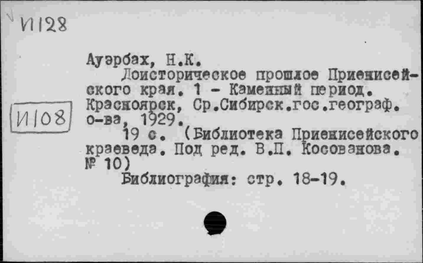 ﻿VI122
H|û8j
Ауэрбах, H.К.
«Доисторическое прошлое Приенисей-ского края. 1 - Каменный период. Красноярск, Ср.Сибирск.гос.географ, о-ва, 1929.
19 с. (Библиотека Приенисейского краеведа. Под ред. В.П. Косовэнова. IP 10)
Библиография: стр. 18-19.